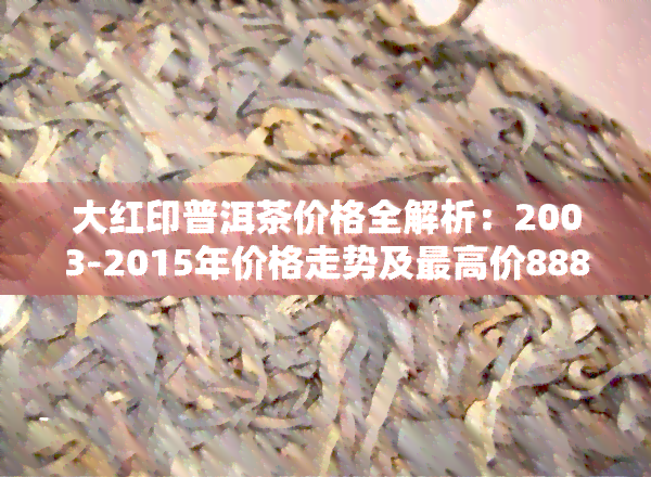 大红印普洱茶价格全解析：2003-2015年价格走势及更高价888元