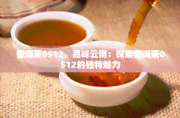 普洱茶0512，品味云南：探索普洱茶0512的独特魅力