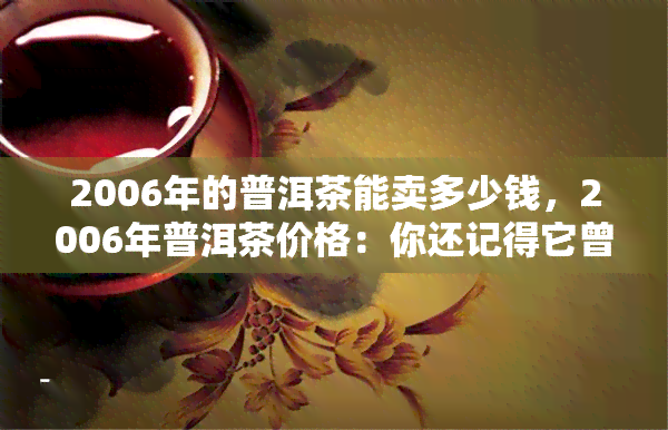 2006年的普洱茶能卖多少钱，2006年普洱茶价格：你还记得它曾经的价值吗？