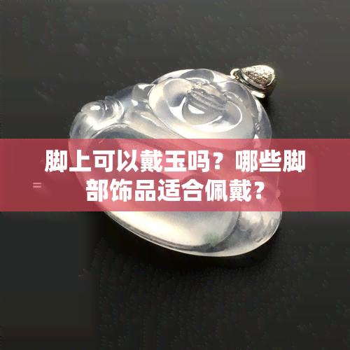 脚上可以戴玉吗？哪些脚部饰品适合佩戴？