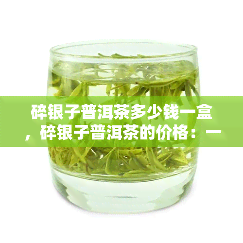 碎银子普洱茶多少钱一盒，碎银子普洱茶的价格：一盒多少钱？