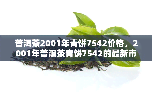 普洱茶2001年青饼7542价格，2001年普洱茶青饼7542的最新市场价格是多少？