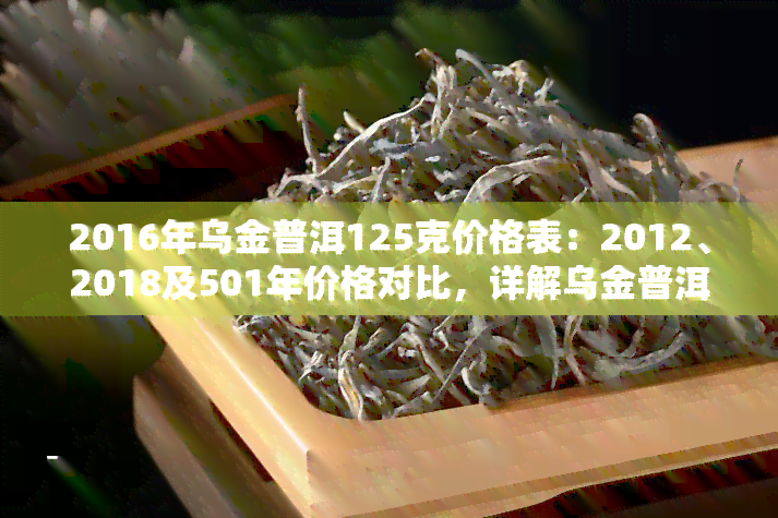 2016年乌金普洱125克价格表：2012、2018及501年价格对比，详解乌金普洱生茶特性与含义