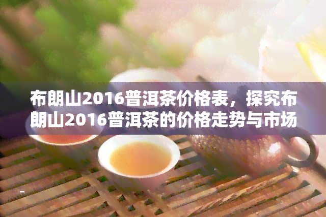 布朗山2016普洱茶价格表，探究布朗山2016普洱茶的价格走势与市场表现