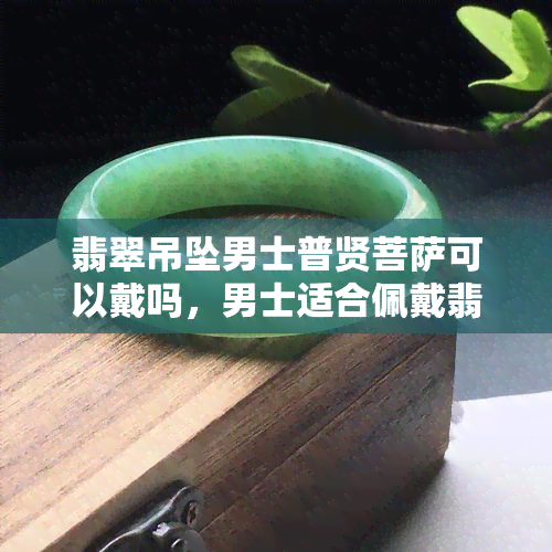 翡翠吊坠男士普贤菩萨可以戴吗，男士适合佩戴翡翠普贤菩萨吊坠吗？