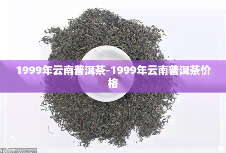 1999年云南普洱茶-1999年云南普洱茶价格