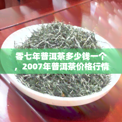 零七年普洱茶多少钱一个，2007年普洱茶价格行情：每饼多少钱？