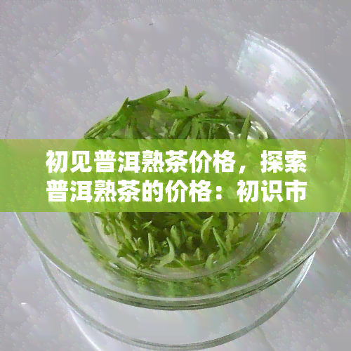 初见普洱熟茶价格，探索普洱熟茶的价格：初识市场的入门指南