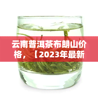 云南普洱茶布朗山价格，【2023年最新】云南普洱茶布朗山价格表，快来了解行情！