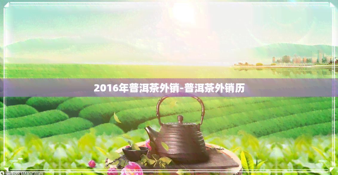 2016年普洱茶外销-普洱茶外销历