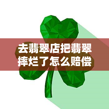 去翡翠店把翡翠摔烂了怎么赔偿，翡翠店遭遇破坏：如何处理摔烂的翡翠并寻求赔偿？