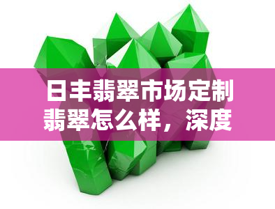 日丰翡翠市场定制翡翠怎么样，深度解析：日丰翡翠市场定制翡翠的品质与性价比