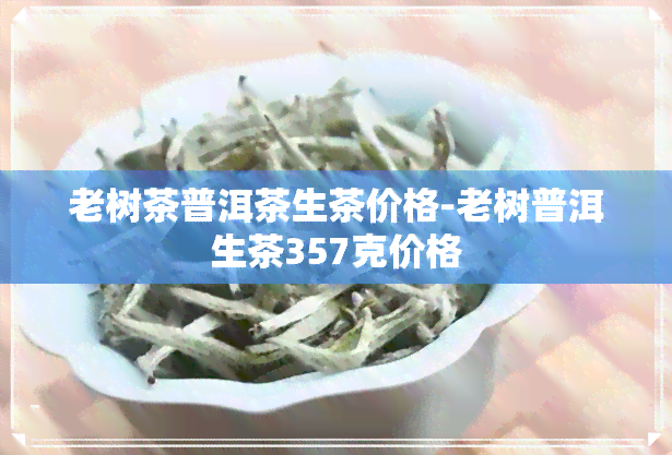 老树茶普洱茶生茶价格-老树普洱生茶357克价格