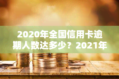 2020年全国信用卡逾期人数达多少？2021年又有多少人逾期？总金额是多少？