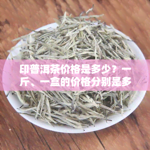 印普洱茶价格是多少？一斤、一盒的价格分别是多少？印普洱茶代表什么意思？请看相关图片。