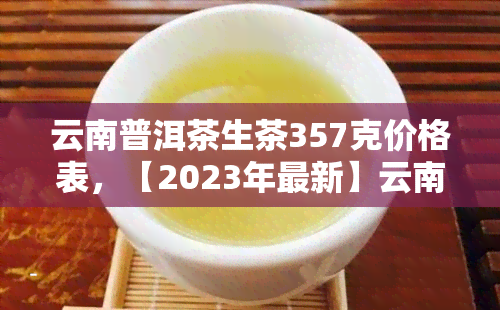 云南普洱茶生茶357克价格表，【2023年最新】云南普洱茶生茶357克价格表，老班章、冰岛等名山头一览无余