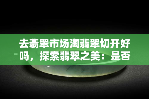 去翡翠市场淘翡翠切开好吗，探索翡翠之美：是否值得前往翡翠市场购买切开的翡翠？