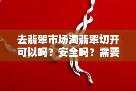 去翡翠市场淘翡翠切开可以吗？安全吗？需要多少钱？分享翡翠市场淘货经验