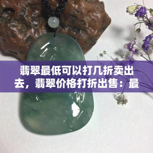 翡翠更低可以打几折卖出去，翡翠价格打折出售：更低能打几折？