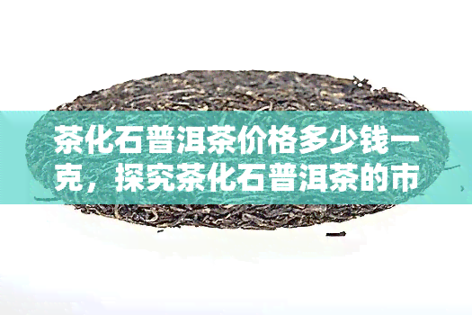 茶化石普洱茶价格多少钱一克，探究茶化石普洱茶的市场价格，每克价值几何？