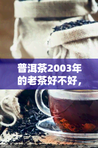 普洱茶2003年的老茶好不好，探讨2003年普洱茶的老茶品质：值得收藏还是饮用？