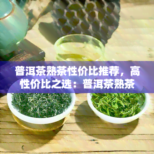 普洱茶熟茶性价比推荐，高性价比之选：普洱茶熟茶推荐