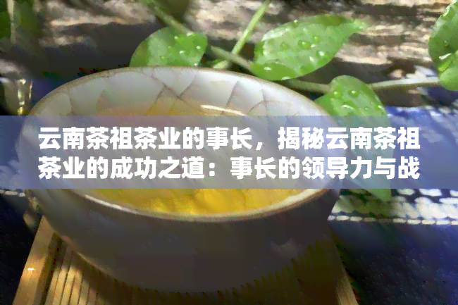 云南茶祖茶业的事长，揭秘云南茶祖茶业的成功之道：事长的领导力与战略眼光