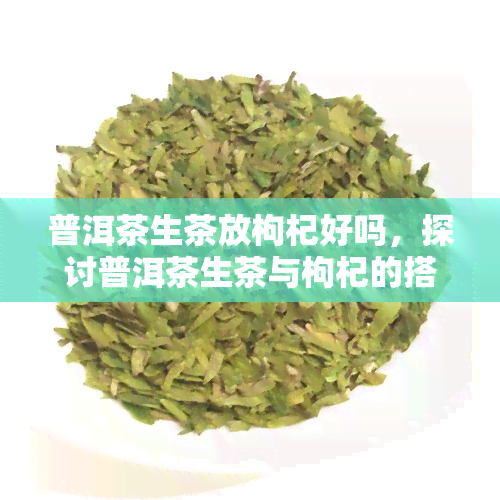 普洱茶生茶放枸杞好吗，探讨普洱茶生茶与枸杞的搭配效果，是否适合一起饮用？