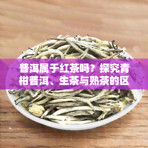 普洱属于红茶吗？探究青柑普洱、生茶与熟茶的区别，以及中国红茶排名前十。