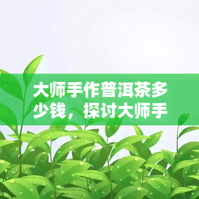 大师手作普洱茶多少钱，探讨大师手作普洱茶的价格围