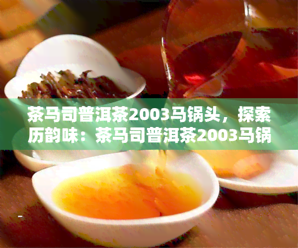 茶马司普洱茶2003马锅头，探索历韵味：茶马司普洱茶2003马锅头的传说与品尝