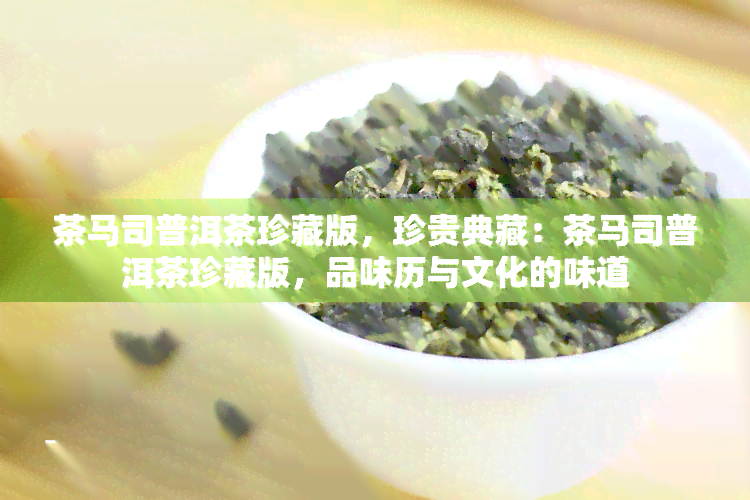 茶马司普洱茶珍藏版，珍贵典藏：茶马司普洱茶珍藏版，品味历与文化的味道