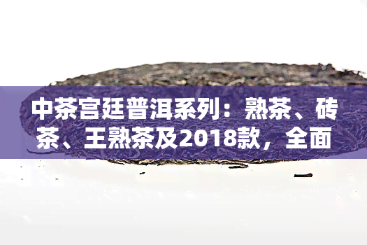 中茶宫廷普洱系列：熟茶、砖茶、王熟茶及2018款，全面了解顶级普洱茶！