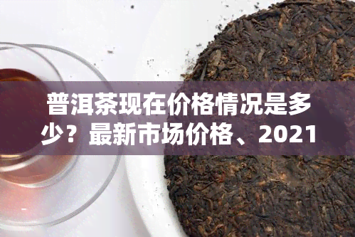 普洱茶现在价格情况是多少？最新市场价格、2021年走势全解析