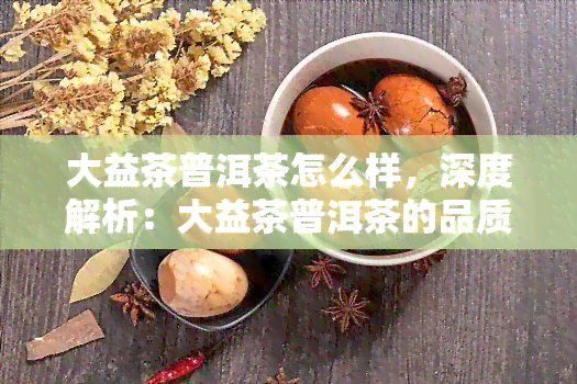 大益茶普洱茶怎么样，深度解析：大益茶普洱茶的品质与口感究竟如何？