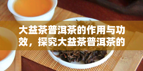 大益茶普洱茶的作用与功效，探究大益茶普洱茶的神奇作用与健功效