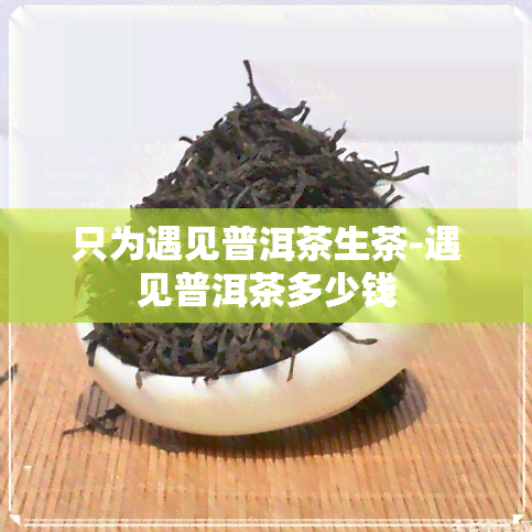 只为遇见普洱茶生茶-遇见普洱茶多少钱