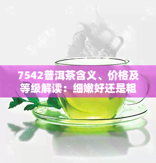 7542普洱茶含义、价格及等级解读：细嫩好还是粗老好？大益7542属于什么档次？