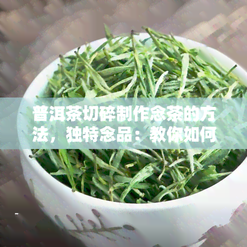 普洱茶切碎制作念茶的方法，独特念品：教你如何将普洱茶切碎制作成精致的茶叶收藏