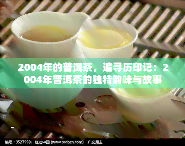 2004年的普洱茶，追寻历印记：2004年普洱茶的独特韵味与故事