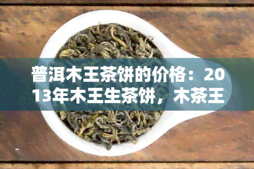 普洱木王茶饼的价格：2013年木王生茶饼，木茶王普洱茶价格，木王普洱茶生茶特点与357克价格