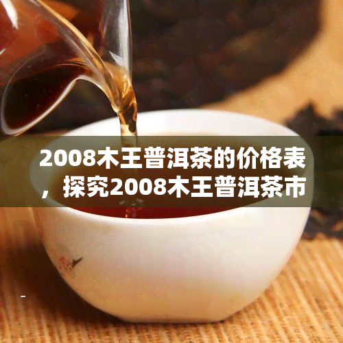 2008木王普洱茶的价格表，探究2008木王普洱茶市场价格：一份全面的价格表分析