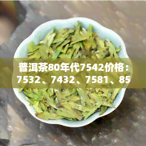 普洱茶80年代7542价格：7532、7432、7581、8592等品种价格对比分析