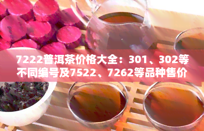 7222普洱茶价格大全：301、302等不同编号及7522、7262等品种售价一览