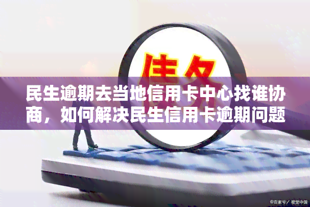 民生逾期去当地信用卡中心找谁协商，如何解决民生信用卡逾期问题？当地信用卡中心找谁协商？