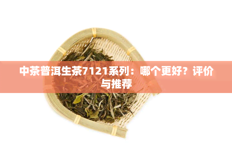 中茶普洱生茶7121系列：哪个更好？评价与推荐