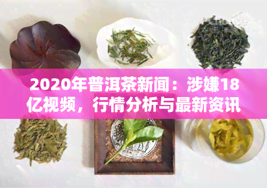 2020年普洱茶新闻：涉嫌18亿视频，行情分析与最新资讯一网打尽