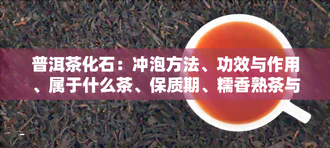 普洱茶化石：冲泡方法、功效与作用、属于什么茶、保质期、糯香熟茶与碎银子的区别