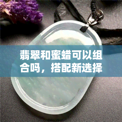 翡翠和蜜蜡可以组合吗，搭配新选择：翡翠与蜜蜡的完美组合