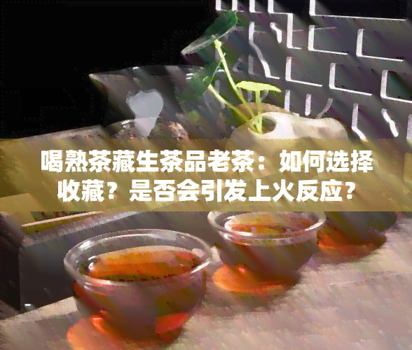 喝熟茶藏生茶品老茶：如何选择收藏？是否会引发上火反应？